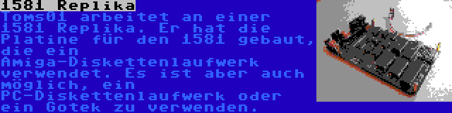 1581 Replika | Toms01 arbeitet an einer 1581 Replika. Er hat die Platine für den 1581 gebaut, die ein Amiga-Diskettenlaufwerk verwendet. Es ist aber auch möglich, ein PC-Diskettenlaufwerk oder ein Gotek zu verwenden.