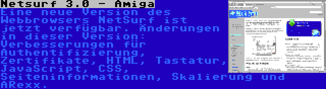 Netsurf 3.0 - Amiga | Eine neue Version des Webbrowsers NetSurf ist jetzt verfügbar. Änderungen in dieser Version: Verbesserungen für Authentifizierung, Zertifikate, HTML, Tastatur, JavaScript, CSS, Seiteninformationen, Skalierung und ARexx.