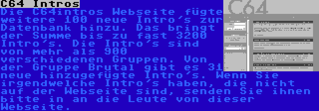 C64 Intros | Die C64intros Webseite fügte weitere 100 neue Intro's zur Datenbank hinzu. Das bringt der Summe bis zu fast 3200 Intro's. Die Intro's sind von mehr als 900 verschiedenen Gruppen. Von der Gruppe Brutal gibt es 31 neue hinzugefügte Intro's. Wenn Sie irgendwelche Intro's haben, die nicht auf der Webseite sind, senden Sie ihnen bitte in an die Leute von dieser Webseite.