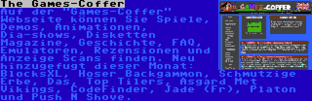 The Games-Coffer | Auf der Games-Coffer Webseite können Sie Spiele, Demos, Animationen, Dia-shows, Disketten Magazine, Geschichte, FAQ, Emulatoren, Rezensionen und Anzeige Scans finden. Neu hinzugefugt dieser Monat: BlocksXL, Hoser Backgammon, Schmutzige Erbe, Das, Top Tilers, Asgard Met Vikings, CodeFinder, Jade (Fr), Platon und Push N Shove. 