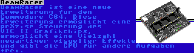 BeamRacer | BeamRacer ist eine neue Erweiterung für den Commodore C64. Diese Erweiterung ermöglicht eine präzise Steuerung des VIC-II-Grafikchips, ermöglicht eine Vielzahl neuartiger visueller Effekte und gibt die CPU für andere Aufgaben frei.