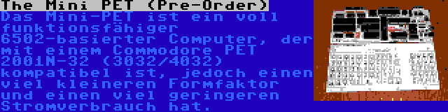 The Mini PET (Pre-Order) | Das Mini-PET ist ein voll funktionsfähiger 6502-basierter Computer, der mit einem Commodore PET 2001N-32 (3032/4032) kompatibel ist, jedoch einen viel kleineren Formfaktor und einen viel geringeren Stromverbrauch hat.