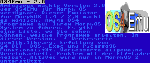 OS4Emu - 2.0 | Amigazeux machte Version 2.0 des OS4EMu für Morph OS verfügbar. Dieser Emulator für MorphOS 1.4 / 2.0 macht es möglich, Amiga OS4 Programme auf Ihrem MorphOS System zu führen. Es gibt eine Liste, wo Sie sehen können, welche Programme arbeiten. In dieser Version:  	
Verbesserte newlib.library. Erfüllung von 64-BIT--DOS, Exec und Picasso96 Funktionalität. Verbesserte allgemeine Vereinbarkeit. Problem mit der Elf-Lader gelöst. AltiVec wird nur in MorphOS 2 unterstützt.