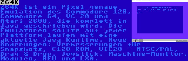 Z64K | Z64K ist ein Pixel genaue Emulation des Commodore 128, Commodore 64, VC 20 und Atari 2600, die komplett in Java geschrieben wird. Die Emulatoren sollte auf jeder Plattform laufen mit eine aktuelle Java Runtime. Neue Änderungen: Verbesserungen für Snapshots, C128 ROM, VIC20 - NTSC/PAL, Drag & Drop, Joystick, Maschine-Monitor, Modulen, REU und LXA.