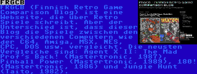 FRGCB | FRGCB (Finnish Retro Game Comparison Blog) ist eine Webseite, die über Retro Spiele schreibt. Aber der Unterschied ist, dass dieser Blog die Spiele zwischen den verschiedenen Computern wie der C64, Amiga, MSX, NES, CPC, DOS usw. vergleicht. Die neusten Vergleiche sind: Agent X II: The Mad Prof's Back! (Mastertronic, 1987), Pinball Power (Mastertronic, 1989), 180! (Mastertronic, 1986) und Jungle Hunt (Taito, 1982).