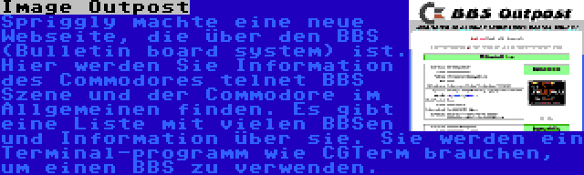 Image Outpost | Spriggly machte eine neue Webseite, die über den BBS (Bulletin board system) ist. Hier werden Sie Information des Commodores telnet BBS Szene und der Commodore im Allgemeinen finden. Es gibt eine Liste mit vielen BBSen und Information über sie. Sie werden ein Terminal-programm wie CGTerm brauchen, um einen BBS zu verwenden.