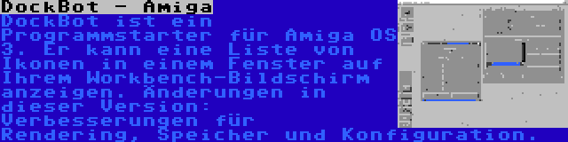 DockBot - Amiga | DockBot ist ein Programmstarter für Amiga OS 3. Er kann eine Liste von Ikonen in einem Fenster auf Ihrem Workbench-Bildschirm anzeigen. Änderungen in dieser Version: Verbesserungen für Rendering, Speicher und Konfiguration.