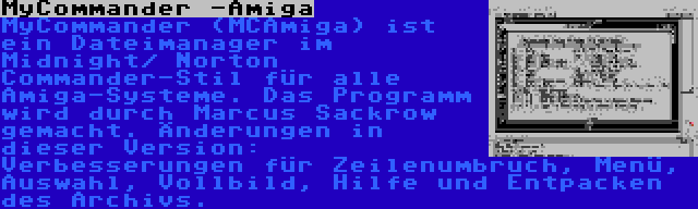 MyCommander -Amiga | MyCommander (MCAmiga) ist ein Dateimanager im Midnight/ Norton Commander-Stil für alle Amiga-Systeme. Das Programm wird durch Marcus Sackrow gemacht. Änderungen in dieser Version: Verbesserungen für Zeilenumbruch, Menü, Auswahl, Vollbild, Hilfe und Entpacken des Archivs.