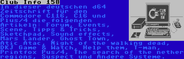 Club Info 158 | In dieser deutschen d64 Zeitschrift für den Commodore C116, C16 und Plus/4 die folgenden Artikeln: Forum, Events, Scene, Tipps & Tricks, Sketchpad, Sound effects, Mars Lander, Ghost Town, Atic Atac, Night of the walking dead, DKJ Game & Watch, Help them, T-man, Printfox Pus/4, The search of the nether regions, Suspect und Andere Systeme.