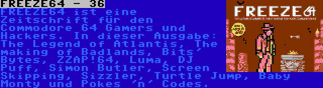 FREEZE64 - 36 | FREEZE64 ist eine Zeitschrift für den Commodore 64 Gamers und Hackers. In dieser Ausgabe: The Legend of Atlantis, The making of Badlands, Bits' Bytes, ZZAP!64, Luma, DJ Puff, Simon Butler, Screen Skipping, Sizzler, Turtle Jump, Baby Monty und Pokes 'n' Codes.