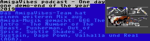 AmigaVibes podcast - One day one demo-end of the year 2019 | Das AmigaVibes-Team hat einen weiteren Mix aus Amiga-Musik gemacht: 666 The Intro - The Number of The Beast, Pusherman, Out of Spice, Subtle Shades 2, Sustain, Dage Pown, Valhalla und Real (AGA).