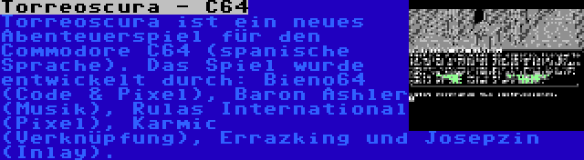 Torreoscura - C64 | Torreoscura ist ein neues Abenteuerspiel für den Commodore C64 (spanische Sprache). Das Spiel wurde entwickelt durch: Bieno64 (Code & Pixel), Baron Ashler (Musik), Rulas International (Pixel), Karmic (Verknüpfung), Errazking und Josepzin (Inlay).