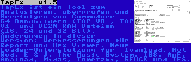 TapEx - v1.5 | TapEx ist ein Tool zum Analysieren, Überprüfen und Bereinigen von Commodore 64-Bandbildern (TAP V0-, TAP V1- und DC2N-RAW-Dateien (16, 24 und 32 Bit). Änderungen in dieser Version: Verbesserungen für Report und Hex-Viewer. Neue Loader-Unterstützung für: Ivanload, Hot Rod, E & J, The Music System, ISS, AnF, Anaload, Midas, Tometzki, SEUCK und TES.