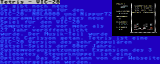 Tetris - VIC-20 | Es gibt noch neue Spielausgaben für den VIC-20. NBLA000 und Nippur72 programmierten dieses neue Spiel für den VIC-20 Computer, der vor mehr als 27 Jahr veröffentlicht wurde. Der Musik-Teil wurde durch Carlsson getan. Tetris ist eine VIC-20 Version des sehr populären Rätsel-Spiels der 80er Jahre. Systemvoraussetzungen: Expansion des 3 Kilobytes, Steuerknüppel ist eine Option.. Das Spiel kann von der Webseite heruntergeladen werden.