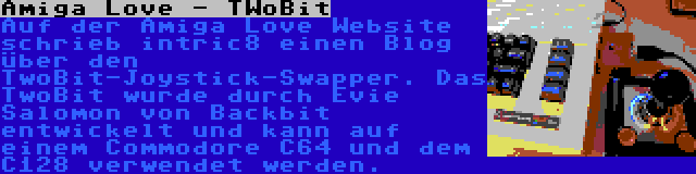 Amiga Love - TWoBit | Auf der Amiga Love Website schrieb intric8 einen Blog über den TwoBit-Joystick-Swapper. Das TwoBit wurde durch Evie Salomon von Backbit entwickelt und kann auf einem Commodore C64 und dem C128 verwendet werden.