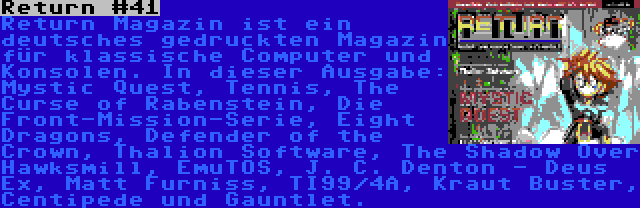 Return #41 | Return Magazin ist ein deutsches gedruckten Magazin für klassische Computer und Konsolen. In dieser Ausgabe: Mystic Quest, Tennis, The Curse of Rabenstein, Die Front-Mission-Serie, Eight Dragons, Defender of the Crown, Thalion Software, The Shadow Over Hawksmill, EmuTOS, J. C. Denton - Deus Ex, Matt Furniss, TI99/4A, Kraut Buster, Centipede und Gauntlet.