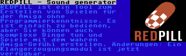 REDPILL - Sound generator | REDPILL ist ein Tool zum Erstellen von Spielen für der Amiga ohne Programmierkenntnisse. Es ist einfach zu bedienen, aber Sie können auch komplexe Dinge tun und Spiele mit dem wahren Amiga-Gefühl erstellen. Änderungen: Ein Klangerzeugungsmodul ist jetzt verfügbar.