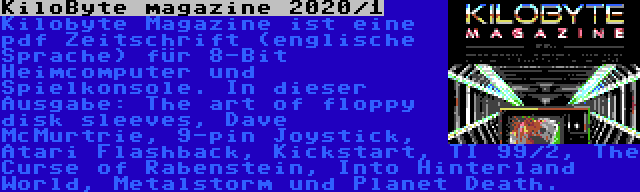 KiloByte magazine 2020/1 | Kilobyte Magazine ist eine pdf Zeitschrift (englische Sprache) für 8-Bit Heimcomputer und Spielkonsole. In dieser Ausgabe: The art of floppy disk sleeves, Dave McMurtrie, 9-pin Joystick, Atari Flashback, Kickstart, TI 99/2, The Curse of Rabenstein, Into Hinterland World, Metalstorm und Planet Death.