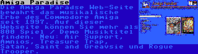 Amiga Paradise | Die Amiga Paradse Web-Seite bewahrt das musikalische Erbe des Commodore Amiga seit 1997. Auf dieser Webseite können Sie mehr als 800 Spiel / Demo Musiktitel finden. Neu: Air Support, Amnios, Treasure Trap, Satan, Saint and Greavsie und Rogue Trooper.