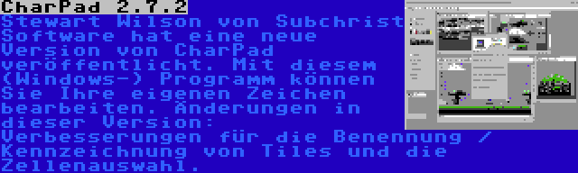 CharPad 2.7.2 | Stewart Wilson von Subchrist Software hat eine neue Version von CharPad veröffentlicht. Mit diesem (Windows-) Programm können Sie Ihre eigenen Zeichen bearbeiten. Änderungen in dieser Version: Verbesserungen für die Benennung / Kennzeichnung von Tiles und die Zellenauswahl.