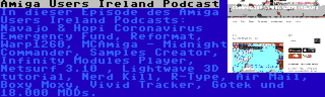 Amiga Users Ireland Podcast | In dieser Episode des Amiga Users Ireland Podcasts: Navajo & Hopi Coronavirus Emergency Fund, Reformat, Warp1260, MCAmiga - Midnight Commander, Samples Creator, Infinity Modules Player, Netsurf 3.10 , Lightwave 3D tutorial, Nerd Kill, R-Type, Air Mail, Boxy Moxy, Vivid Tracker, Gotek und 18.000 MODs.