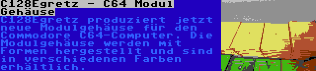 C128Egretz - C64 Modul Gehäuse | C128Egretz produziert jetzt neue Modulgehäuse für den Commodore C64-Computer. Die Modulgehäuse werden mit Formen hergestellt und sind in verschiedenen Farben erhältlich.