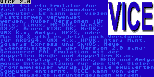 VICE 2.0 | VICE ist ein Emulator für fast alle 8-Bit Commodore Computer. Es kann auf vielen Plattformen verwendet werden. Außer Versionen für Unix, Linux, MS-DOS, Win32, OS/2, Acorn RISC OS, BeOS, QNX 6.x, Amiga, GP2X, oder Mac OS X gibt es jetzt auch Versionen für AROS64, QNX 4.x, HPUX, Atari Mint, Solaris Express und SkyOS. Neue Eigenschaften in der Version 2.0 sind: Genauerer PAL Emulation mit der doppelten Größe und doppeltem Scan. Action Replay 4, StarDos, NEOS und Amiga mouse Unterstützung für den C64. Vieler Programmfehler wurde für alle emulierten Computer entfernt. VICE kann von der VICE webseite heruntergeladen werden.