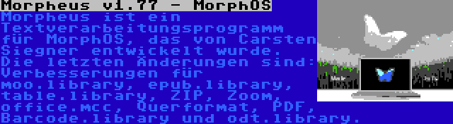  Morpheus v1.77 - MorphOS | Morpheus ist ein Textverarbeitungsprogramm für MorphOS, das von Carsten Siegner entwickelt wurde. Die letzten Änderungen sind: Verbesserungen für moo.library, epub.library, table.library, ZIP, Zoom, office.mcc, Querformat, PDF, Barcode.library und odt.library.