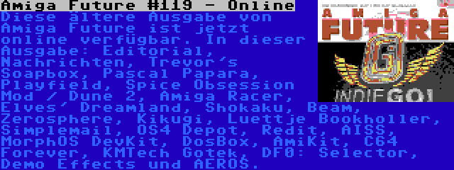 Amiga Future #119 - Online | Diese ältere Ausgabe von Amiga Future ist jetzt online verfügbar. In dieser Ausgabe: Editorial, Nachrichten, Trevor's Soapbox, Pascal Papara, Playfield, Spice Obsession Mod / Dune 2, Amiga Racer, Elves' Dreamland, Shokaku, Beam, Zerosphere, Kikugi, Luettje Bookholler, Simplemail, OS4 Depot, Redit, AISS, MorphOS DevKit, DosBox, AmiKit, C64 Forever, KMTech Gotek, DF0: Selector, Demo Effects und AEROS.