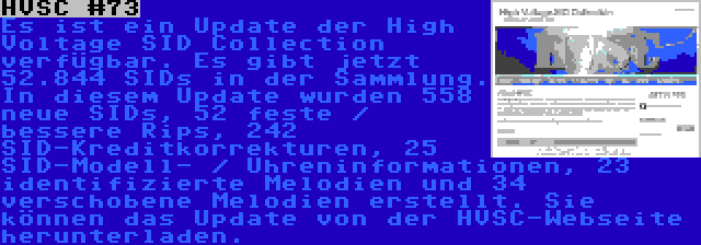 HVSC #73 | Es ist ein Update der High Voltage SID Collection verfügbar. Es gibt jetzt 52.844 SIDs in der Sammlung. In diesem Update wurden 558 neue SIDs, 52 feste / bessere Rips, 242 SID-Kreditkorrekturen, 25 SID-Modell- / Uhreninformationen, 23 identifizierte Melodien und 34 verschobene Melodien erstellt. Sie können das Update von der HVSC-Webseite herunterladen.