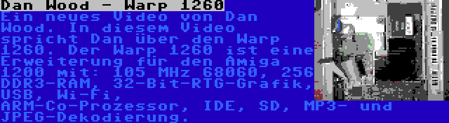 Dan Wood - Warp 1260 | Ein neues Video von Dan Wood. In diesem Video spricht Dan über den Warp 1260. Der Warp 1260 ist eine Erweiterung für den Amiga 1200 mit: 105 MHz 68060, 256 DDR3-RAM, 32-Bit-RTG-Grafik, USB, Wi-Fi, ARM-Co-Prozessor, IDE, SD, MP3- und JPEG-Dekodierung.