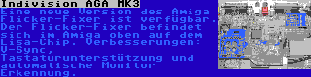 Indivision AGA MK3 | Eine neue Version des Amiga Flicker-Fixer ist verfügbar. Der Flicker-Fixer befindet sich im Amiga oben auf dem Lisa-Chip. Verbesserungen: V-Sync, Tastaturunterstützung und automatische Monitor Erkennung.