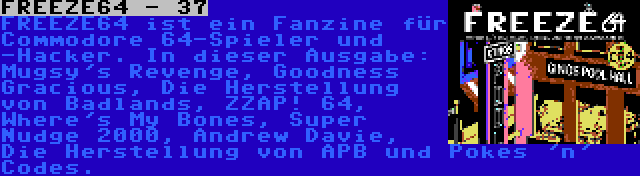 FREEZE64 - 37 | FREEZE64 ist ein Fanzine für Commodore 64-Spieler und -Hacker. In dieser Ausgabe: Mugsy's Revenge, Goodness Gracious, Die Herstellung von Badlands, ZZAP! 64, Where's My Bones, Super Nudge 2000, Andrew Davie, Die Herstellung von APB und Pokes 'n' Codes.