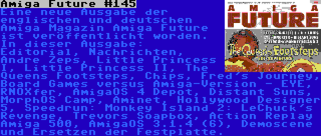 Amiga Future #145 | Eine neue Ausgabe der englischen und deutschen Amiga Magazin Amiga Future ist veröffentlicht worden. In dieser Ausgabe: Editorial, Nachrichten, Andre Zeps, Little Princess I, Little Princess II, The Queens Footsteps, Chips, Fred's Journey, Board Games versus Amiga-Version - EYE, RNOXfer, AmigaOS 4 Depot, Distant Suns, MorphOS Camp, Aminet, Hollywood Designer 5, Speedrun: Monkey Island 2: LeChuck's Revenge, Trevors Soapbox, Action Replay Amiga 500, AmigaOS 3.1.4 (6), Demoscene und Ersetzen der Festplatte.