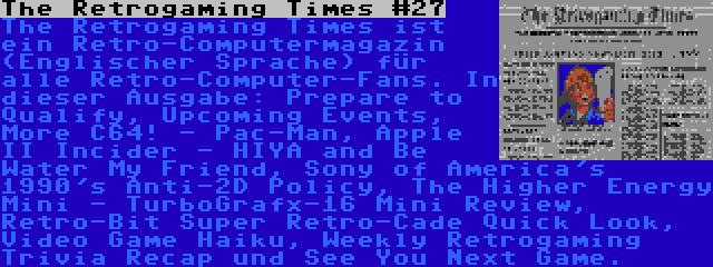 The Retrogaming Times #27 | The Retrogaming Times ist ein Retro-Computermagazin (Englischer Sprache) für alle Retro-Computer-Fans. In dieser Ausgabe: Prepare to Qualify, Upcoming Events, More C64! - Pac-Man, Apple II Incider - HIYA and Be Water My Friend, Sony of America's 1990's Anti-2D Policy, The Higher Energy Mini - TurboGrafx-16 Mini Review,  Retro-Bit Super Retro-Cade Quick Look, Video Game Haiku, Weekly Retrogaming Trivia Recap und See You Next Game.