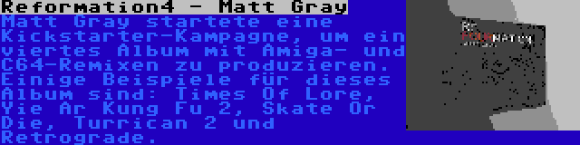 Reformation4 - Matt Gray | Matt Gray startete eine Kickstarter-Kampagne, um ein viertes Album mit Amiga- und C64-Remixen zu produzieren. Einige Beispiele für dieses Album sind: Times Of Lore, Yie Ar Kung Fu 2, Skate Or Die, Turrican 2 und Retrograde.