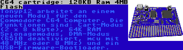 C64 cartridge: 128KB Ram 4MB Flash | Tonyp12 arbeitet an einem neuen Modul für den Commodore C64 Computer. Die Funktionen sind: Cart-Modus (2 x 8 kByte), 64K RAM Spionagemodus, DMA-Modus (6510 deaktiviert, mcu mit 48 MHz oder 8 MHz) und ein USB-Firmware-Bootloader.