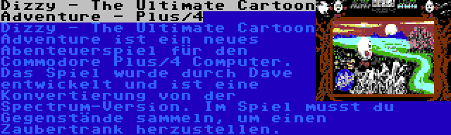 Dizzy - The Ultimate Cartoon Adventure - Plus/4 | Dizzy - The Ultimate Cartoon Adventure ist ein neues Abenteuerspiel für den Commodore Plus/4 Computer. Das Spiel wurde durch Dave entwickelt und ist eine Konvertierung von der Spectrum-Version. Im Spiel musst du Gegenstände sammeln, um einen Zaubertrank herzustellen.