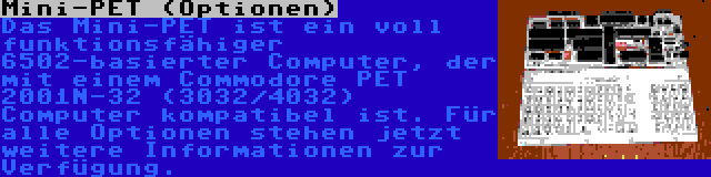 Mini-PET (Optionen) | Das Mini-PET ist ein voll funktionsfähiger 6502-basierter Computer, der mit einem Commodore PET 2001N-32 (3032/4032) Computer kompatibel ist. Für alle Optionen stehen jetzt weitere Informationen zur Verfügung.