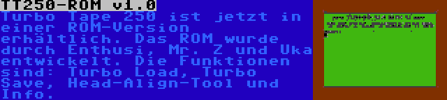 TT250-ROM v1.0 | Turbo Tape 250 ist jetzt in einer ROM-Version erhältlich. Das ROM wurde durch Enthusi, Mr. Z und Uka entwickelt. Die Funktionen sind: Turbo Load, Turbo Save, Head-Align-Tool und Info.