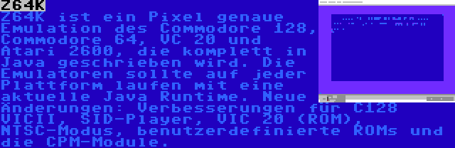 Z64K | Z64K ist ein Pixel genaue Emulation des Commodore 128, Commodore 64, VC 20 und Atari 2600, die komplett in Java geschrieben wird. Die Emulatoren sollte auf jeder Plattform laufen mit eine aktuelle Java Runtime. Neue Änderungen: Verbesserungen für C128 VICII, SID-Player, VIC 20 (ROM), NTSC-Modus, benutzerdefinierte ROMs und die CPM-Module.