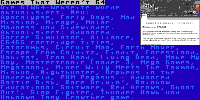 Games That Weren't 64 | Die GTW64-Webseite wurde aktualisiert. Neu: Apocalypse, Early Days, Mad Mission, Mirage, Molar Madness und Sidewinder. Aktualisiert: Advanced Soccer Simulator, Alliance, C64GS cartridge titles, Catacombs, Circuit Man, Earth Mover, Escape From Colditz, Findit, Forestland, Habitat, Iron Hand, Living Dead, Make My Day, Mastertronic Loader 3, Mega Games, Megatanoï, Miner Willy Meets The Taxman, Mishun, Nighthunter, Orpheus in the Underworld, PHM Pegasus - Advanced Battle Disk, Race Drivin', Rainbow Educational Software, Red Arrows, Shoot Out!, Slap Fighter, Thunder Hawk und Unknown Tony Crowther game.