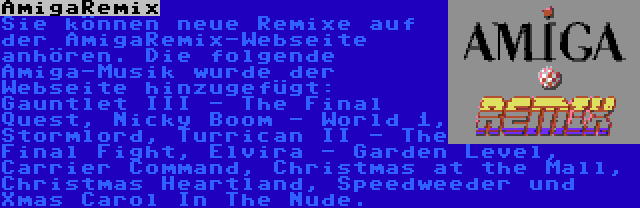 AmigaRemix | Sie können neue Remixe auf der AmigaRemix-Webseite anhören. Die folgende Amiga-Musik wurde der Webseite hinzugefügt: Gauntlet III - The Final Quest, Nicky Boom - World 1, Stormlord, Turrican II - The Final Fight, Elvira - Garden Level, Carrier Command, Christmas at the Mall, Christmas Heartland, Speedweeder und Xmas Carol In The Nude.