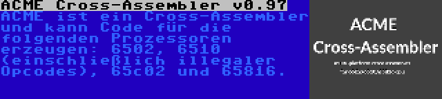 ACME Cross-Assembler v0.97 | ACME ist ein Cross-Assembler und kann Code für die folgenden Prozessoren erzeugen: 6502, 6510 (einschließlich illegaler Opcodes), 65c02 und 65816.