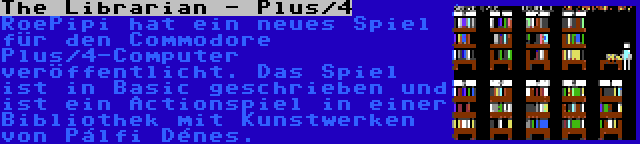 The Librarian - Plus/4 | RoePipi hat ein neues Spiel für den Commodore Plus/4-Computer veröffentlicht. Das Spiel ist in Basic geschrieben und ist ein Actionspiel in einer Bibliothek mit Kunstwerken von Pálfi Dénes.