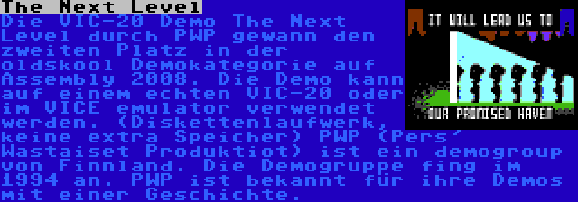 The Next Level | Die VIC-20 Demo The Next Level durch PWP gewann den zweiten Platz in der oldskool Demokategorie auf Assembly 2008. Die Demo kann auf einem echten VIC-20 oder im VICE emulator verwendet werden. (Diskettenlaufwerk, keine extra Speicher) PWP (Pers' Wastaiset Produktiot) ist ein demogroup von Finnland. Die Demogruppe fing im 1994 an. PWP ist bekannt für ihre Demos mit einer Geschichte.