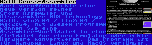 6510 Cross-Assembler | Aart veröffentlichte eine neue Version seines Cross-Assembler und Disassembler MOS Technology 6510: win2c64 / lin2c64 / mac2c64. Mit diesem Programm können Sie eine Assembler-Quelldatei in eine Zieldatei für einen Emulator oder echte Hardware konvertieren. Das Programm ist für Windows, Linux und MacOS verfügbar.