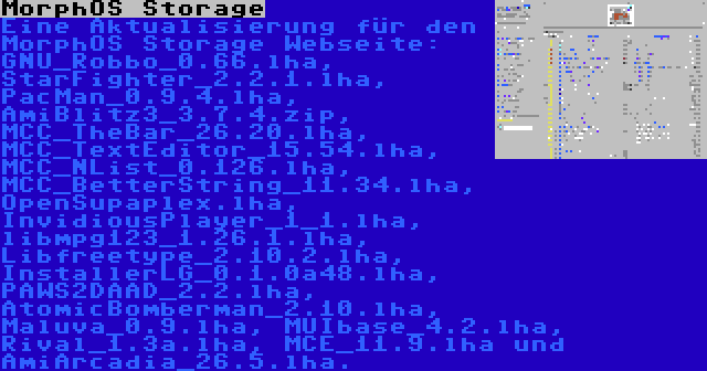 MorphOS Storage | Eine Aktualisierung für den MorphOS Storage Webseite: GNU_Robbo_0.66.lha, StarFighter_2.2.1.lha, PacMan_0.9.4.lha, AmiBlitz3_3.7.4.zip, MCC_TheBar_26.20.lha, MCC_TextEditor_15.54.lha, MCC_NList_0.126.lha, MCC_BetterString_11.34.lha, OpenSupaplex.lha, InvidiousPlayer_1_1.lha, libmpg123_1.26.1.lha, Libfreetype_2.10.2.lha, InstallerLG_0.1.0a48.lha, PAWS2DAAD_2.2.lha, AtomicBomberman_2.10.lha, Maluva_0.9.lha, MUIbase_4.2.lha, Rival_1.3a.lha, MCE_11.9.lha und AmiArcadia_26.5.lha.