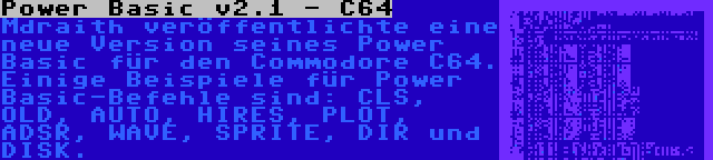 Power Basic v2.1 - C64 | Mdraith veröffentlichte eine neue Version seines Power Basic für den Commodore C64. Einige Beispiele für Power Basic-Befehle sind: CLS, OLD, AUTO, HIRES, PLOT, ADSR, WAVE, SPRITE, DIR und DISK.