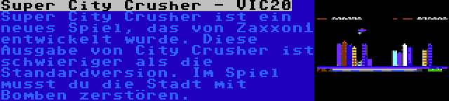 Super City Crusher - VIC20 | Super City Crusher ist ein neues Spiel, das von Zaxxon1 entwickelt wurde. Diese Ausgabe von City Crusher ist schwieriger als die Standardversion. Im Spiel musst du die Stadt mit Bomben zerstören.